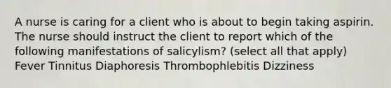 A nurse is caring for a client who is about to begin taking aspirin. The nurse should instruct the client to report which of the following manifestations of salicylism? (select all that apply) Fever Tinnitus Diaphoresis Thrombophlebitis Dizziness