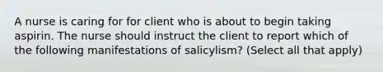 A nurse is caring for for client who is about to begin taking aspirin. The nurse should instruct the client to report which of the following manifestations of salicylism? (Select all that apply)