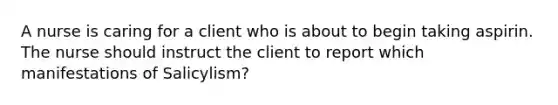 A nurse is caring for a client who is about to begin taking aspirin. The nurse should instruct the client to report which manifestations of Salicylism?