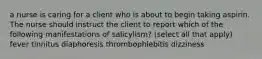 a nurse is caring for a client who is about to begin taking aspirin. The nurse should instruct the client to report which of the following manifestations of salicylism? (select all that apply) fever tinnitus diaphoresis thrombophlebitis dizziness