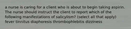 a nurse is caring for a client who is about to begin taking aspirin. The nurse should instruct the client to report which of the following manifestations of salicylism? (select all that apply) fever tinnitus diaphoresis thrombophlebitis dizziness