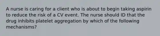 A nurse is caring for a client who is about to begin taking aspirin to reduce the risk of a CV event. The nurse should ID that the drug inhibits platelet aggregation by which of the following mechanisms?