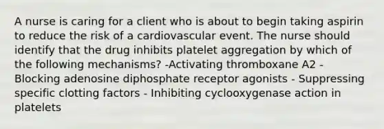 A nurse is caring for a client who is about to begin taking aspirin to reduce the risk of a cardiovascular event. The nurse should identify that the drug inhibits platelet aggregation by which of the following mechanisms? -Activating thromboxane A2 - Blocking adenosine diphosphate receptor agonists - Suppressing specific clotting factors - Inhibiting cyclooxygenase action in platelets