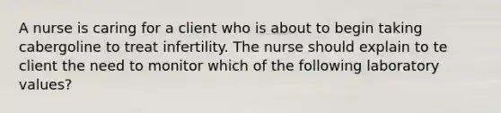 A nurse is caring for a client who is about to begin taking cabergoline to treat infertility. The nurse should explain to te client the need to monitor which of the following laboratory values?