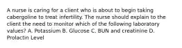 A nurse is caring for a client who is about to begin taking cabergoline to treat infertility. The nurse should explain to the client the need to monitor which of the following laboratory values? A. Potassium B. Glucose C. BUN and creatinine D. Prolactin Level