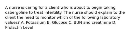 A nurse is caring for a client who is about to begin taking cabergoline to treat infertility. The nurse should explain to the client the need to monitor which of the following laboratory values? A. Potassium B. Glucose C. BUN and creatinine D. Prolactin Level