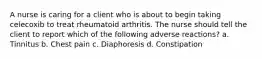 A nurse is caring for a client who is about to begin taking celecoxib to treat rheumatoid arthritis. The nurse should tell the client to report which of the following adverse reactions? a. Tinnitus b. Chest pain c. Diaphoresis d. Constipation