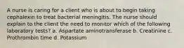 A nurse is caring for a client who is about to begin taking cephalexin to treat bacterial meningitis. The nurse should explain to the client the need to monitor which of the following laboratory tests? a. Aspartate aminotransferase b. Creatinine c. Prothrombin time d. Potassium