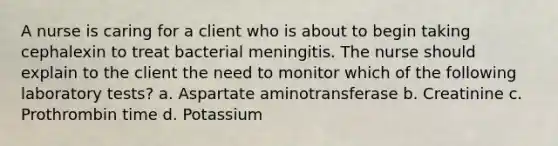 A nurse is caring for a client who is about to begin taking cephalexin to treat bacterial meningitis. The nurse should explain to the client the need to monitor which of the following laboratory tests? a. Aspartate aminotransferase b. Creatinine c. Prothrombin time d. Potassium