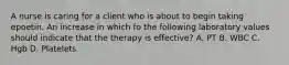 A nurse is caring for a client who is about to begin taking epoetin. An increase in which fo the following laboratory values should indicate that the therapy is effective? A. PT B. WBC C. Hgb D. Platelets