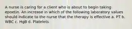 A nurse is caring for a client who is about to begin taking epoetin. An increase in which of the following laboratory values should indicate to the nurse that the therapy is effective a. PT b. WBC c. HgB d. Platelets