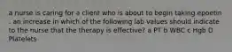 a nurse is caring for a client who is about to begin taking epoetin . an increase in which of the following lab values should indicate to the nurse that the therapy is effective? a PT b WBC c Hgb D Platelets