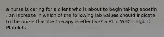 a nurse is caring for a client who is about to begin taking epoetin . an increase in which of the following lab values should indicate to the nurse that the therapy is effective? a PT b WBC c Hgb D Platelets