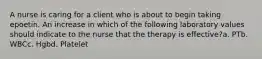 A nurse is caring for a client who is about to begin taking epoetin. An increase in which of the following laboratory values should indicate to the nurse that the therapy is effective?a. PTb. WBCc. Hgbd. Platelet