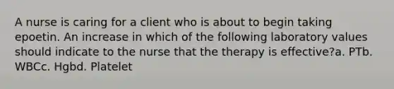 A nurse is caring for a client who is about to begin taking epoetin. An increase in which of the following laboratory values should indicate to the nurse that the therapy is effective?a. PTb. WBCc. Hgbd. Platelet