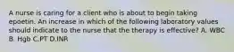 A nurse is caring for a client who is about to begin taking epoetin. An increase in which of the following laboratory values should indicate to the nurse that the therapy is effective? A. WBC B. Hgb C.PT D.INR