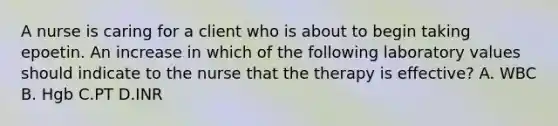 A nurse is caring for a client who is about to begin taking epoetin. An increase in which of the following laboratory values should indicate to the nurse that the therapy is effective? A. WBC B. Hgb C.PT D.INR