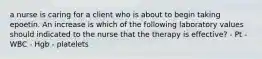 a nurse is caring for a client who is about to begin taking epoetin. An increase is which of the following laboratory values should indicated to the nurse that the therapy is effective? - Pt - WBC - Hgb - platelets