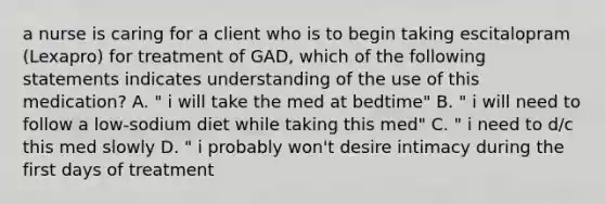 a nurse is caring for a client who is to begin taking escitalopram (Lexapro) for treatment of GAD, which of the following statements indicates understanding of the use of this medication? A. " i will take the med at bedtime" B. " i will need to follow a low-sodium diet while taking this med" C. " i need to d/c this med slowly D. " i probably won't desire intimacy during the first days of treatment