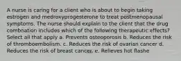 A nurse is caring for a client who is about to begin taking estrogen and medroxyprogesterone to treat postmenopausal symptoms. The nurse should explain to the client that the drug combnation includes which of the following therapeutic effects? Select all that apply a. Prevents osteoporosis b. Reduces the risk of thromboembolism. c. Reduces the risk of ovarian cancer d. Reduces the risk of breast cancer. e. Relieves hot flashe