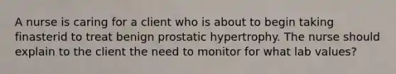 A nurse is caring for a client who is about to begin taking finasterid to treat benign prostatic hypertrophy. The nurse should explain to the client the need to monitor for what lab values?