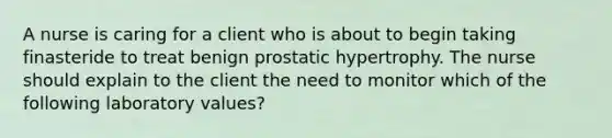 A nurse is caring for a client who is about to begin taking finasteride to treat benign prostatic hypertrophy. The nurse should explain to the client the need to monitor which of the following laboratory values?