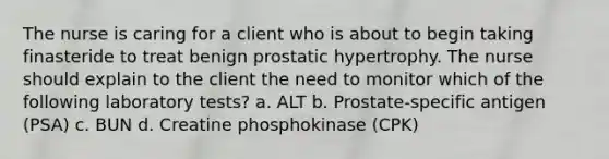 The nurse is caring for a client who is about to begin taking finasteride to treat benign prostatic hypertrophy. The nurse should explain to the client the need to monitor which of the following laboratory tests? a. ALT b. Prostate-specific antigen (PSA) c. BUN d. Creatine phosphokinase (CPK)