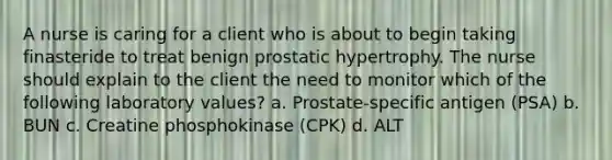 A nurse is caring for a client who is about to begin taking finasteride to treat benign prostatic hypertrophy. The nurse should explain to the client the need to monitor which of the following laboratory values? ​a. Prostate-specific antigen (PSA) b. BUN c. Creatine phosphokinase (CPK) d. ALT