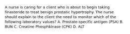 A nurse is caring for a client who is about to begin taking finasteride to treat benign prostatic hypertrophy. The nurse should explain to the client the need to monitor which of the following laboratory values? A. Prostate-specific antigen (PSA) B. BUN C. Creatine Phosphkinase (CPK) D. ALT