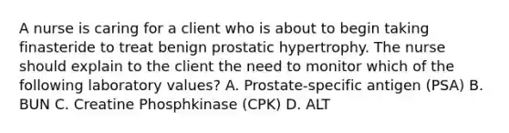 A nurse is caring for a client who is about to begin taking finasteride to treat benign prostatic hypertrophy. The nurse should explain to the client the need to monitor which of the following laboratory values? A. Prostate-specific antigen (PSA) B. BUN C. Creatine Phosphkinase (CPK) D. ALT