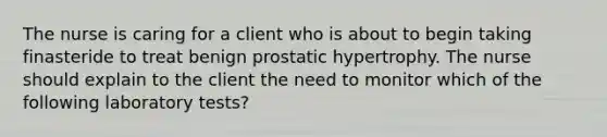 The nurse is caring for a client who is about to begin taking finasteride to treat benign prostatic hypertrophy. The nurse should explain to the client the need to monitor which of the following laboratory tests?