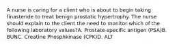 A nurse is caring for a client who is about to begin taking finasteride to treat benign prostatic hypertrophy. The nurse should explain to the client the need to monitor which of the following laboratory values?A. Prostate-specific antigen (PSA)B. BUNC. Creatine Phosphkinase (CPK)D. ALT