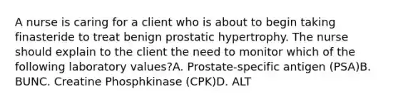 A nurse is caring for a client who is about to begin taking finasteride to treat benign prostatic hypertrophy. The nurse should explain to the client the need to monitor which of the following laboratory values?A. Prostate-specific antigen (PSA)B. BUNC. Creatine Phosphkinase (CPK)D. ALT