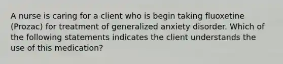 A nurse is caring for a client who is begin taking fluoxetine (Prozac) for treatment of generalized anxiety disorder. Which of the following statements indicates the client understands the use of this medication?