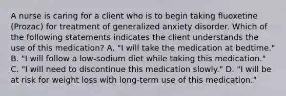 A nurse is caring for a client who is to begin taking fluoxetine (Prozac) for treatment of generalized anxiety disorder. Which of the following statements indicates the client understands the use of this medication? A. "I will take the medication at bedtime." B. "I will follow a low-sodium diet while taking this medication." C. "I will need to discontinue this medication slowly." D. "I will be at risk for weight loss with long-term use of this medication."