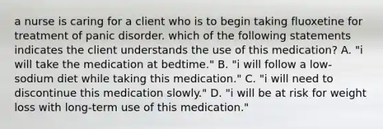 a nurse is caring for a client who is to begin taking fluoxetine for treatment of panic disorder. which of the following statements indicates the client understands the use of this medication? A. "i will take the medication at bedtime." B. "i will follow a low-sodium diet while taking this medication." C. "i will need to discontinue this medication slowly." D. "i will be at risk for weight loss with long-term use of this medication."