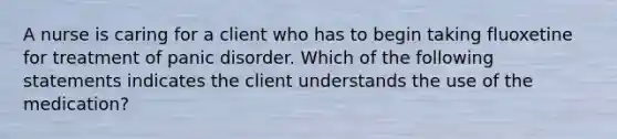 A nurse is caring for a client who has to begin taking fluoxetine for treatment of panic disorder. Which of the following statements indicates the client understands the use of the medication?