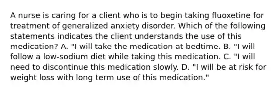 A nurse is caring for a client who is to begin taking fluoxetine for treatment of generalized anxiety disorder. Which of the following statements indicates the client understands the use of this medication? A. "I will take the medication at bedtime. B. "I will follow a low-sodium diet while taking this medication. C. "I will need to discontinue this medication slowly. D. "I will be at risk for weight loss with long term use of this medication."