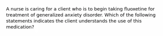 A nurse is caring for a client who is to begin taking fluoxetine for treatment of generalized anxiety disorder. Which of the following statements indicates the client understands the use of this medication?