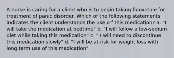 A nurse is caring for a client who is to begin taking fluoxetine for treatment of panic disorder. Which of the following statements indicates the client understands the use o f this medication? a. "I will take the medication at bedtime" b. "I will follow a low-sodium diet while taking this medication" c. " I will need to discontinue this medication slowly" d. "I will be at risk for weight loss with long term use of this medication"