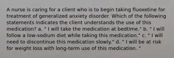 A nurse is caring for a client who is to begin taking fluoxetine for treatment of generalized anxiety disorder. Which of the following statements indicates the client understands the use of this medication? a. " I will take the medication at bedtime." b. " I will follow a low-sodium diet while taking this medication." c. " I will need to discontinue this medication slowly." d. " I will be at risk for weight loss with long-term use of this medication. "