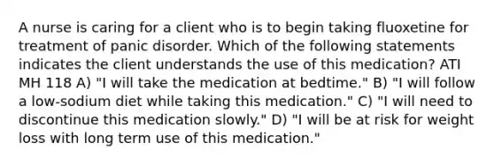 A nurse is caring for a client who is to begin taking fluoxetine for treatment of panic disorder. Which of the following statements indicates the client understands the use of this medication? ATI MH 118 A) "I will take the medication at bedtime." B) "I will follow a low-sodium diet while taking this medication." C) "I will need to discontinue this medication slowly." D) "I will be at risk for weight loss with long term use of this medication."