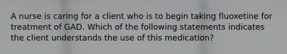 A nurse is caring for a client who is to begin taking fluoxetine for treatment of GAD. Which of the following statements indicates the client understands the use of this medication?