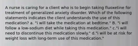 A nurse is caring for a client who is to begin taking fluoxetine for treatment of generalized anxiety disorder. Which of the following statements indicates the client understands the use of this medication? a. "i will take the medication at bedtime." B. "i will follow a low‐sodium diet while taking this medication." c."i will need to discontinue this medication slowly." d."i will be at risk for weight loss with long‐term use of this medication."