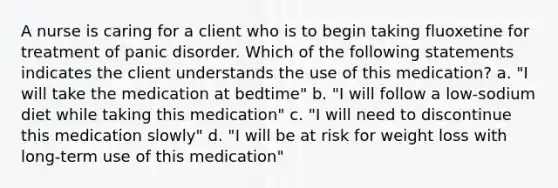 A nurse is caring for a client who is to begin taking fluoxetine for treatment of <a href='https://www.questionai.com/knowledge/kCG0tPeW85-panic-disorder' class='anchor-knowledge'>panic disorder</a>. Which of the following statements indicates the client understands the use of this medication? a. "I will take the medication at bedtime" b. "I will follow a low-sodium diet while taking this medication" c. "I will need to discontinue this medication slowly" d. "I will be at risk for weight loss with long-term use of this medication"