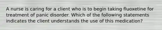 A nurse is caring for a client who is to begin taking fluoxetine for treatment of panic disorder. Which of the following statements indicates the client understands the use of this medication?