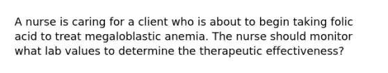 A nurse is caring for a client who is about to begin taking folic acid to treat megaloblastic anemia. The nurse should monitor what lab values to determine the therapeutic effectiveness?