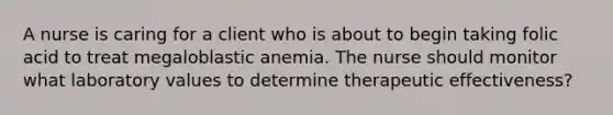 A nurse is caring for a client who is about to begin taking folic acid to treat megaloblastic anemia. The nurse should monitor what laboratory values to determine therapeutic effectiveness?