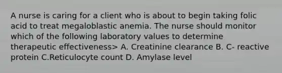 A nurse is caring for a client who is about to begin taking folic acid to treat megaloblastic anemia. The nurse should monitor which of the following laboratory values to determine therapeutic effectiveness> A. Creatinine clearance B. C- reactive protein C.Reticulocyte count D. Amylase level