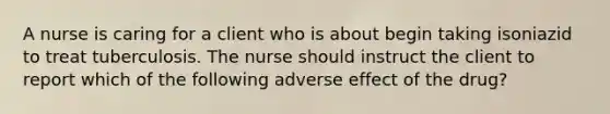 A nurse is caring for a client who is about begin taking isoniazid to treat tuberculosis. The nurse should instruct the client to report which of the following adverse effect of the drug?